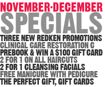 November-December Specials - Three New Redken Promotions, Clinical Care Restoration C, Prebook & Win A $100 Gift Card, 2 For 1 On All Haircuts, 2 For 1 Cleansing Facials, Free Manicure With Pedicure, The Perfect Gift-Gift Cards